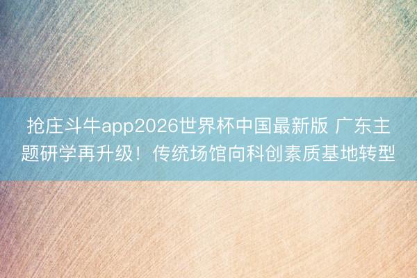 抢庄斗牛app2026世界杯中国最新版 广东主题研学再升级!传统场馆向科创素质基地转型