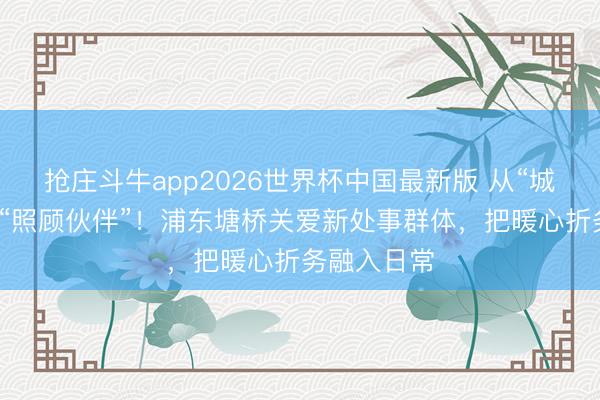 抢庄斗牛app2026世界杯中国最新版 从“城市过客”到“照顾伙伴”！浦东塘桥关爱新处事群体，把暖心折务融入日常