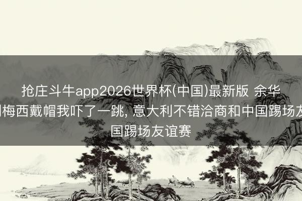 抢庄斗牛app2026世界杯(中国)最新版 余华: 看到梅西戴帽我吓了一跳， 意大利不错洽商和中国踢场友谊赛